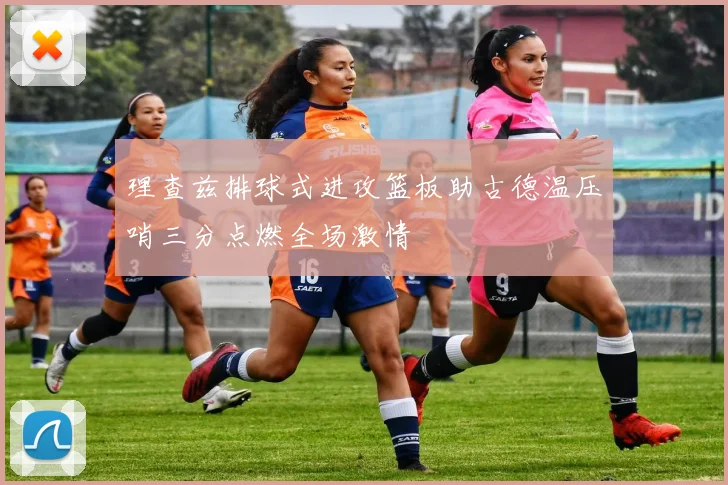 理查兹排球式进攻篮板助古德温压哨三分点燃全场激情