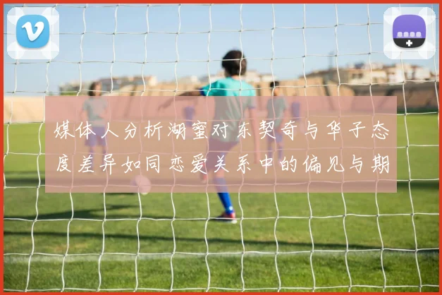 媒体人分析湖蜜对东契奇与华子态度差异如同恋爱关系中的偏见与期待