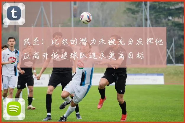 武圣：比尔的潜力未被充分发挥他应离开低迷球队追求更高目标