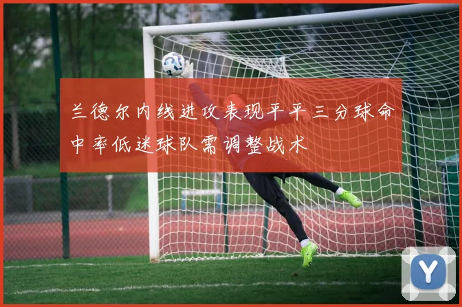 兰德尔内线进攻表现平平三分球命中率低迷球队需调整战术