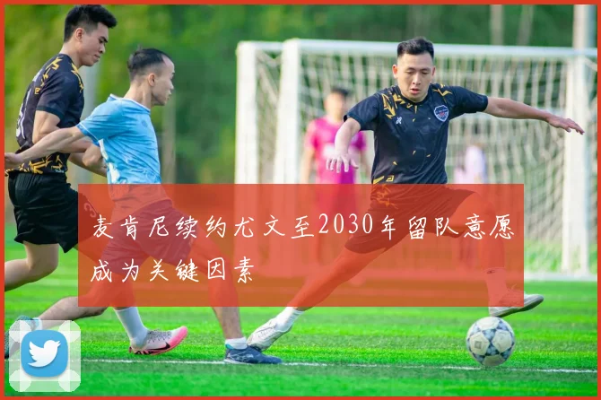 麦肯尼续约尤文至2030年留队意愿成为关键因素