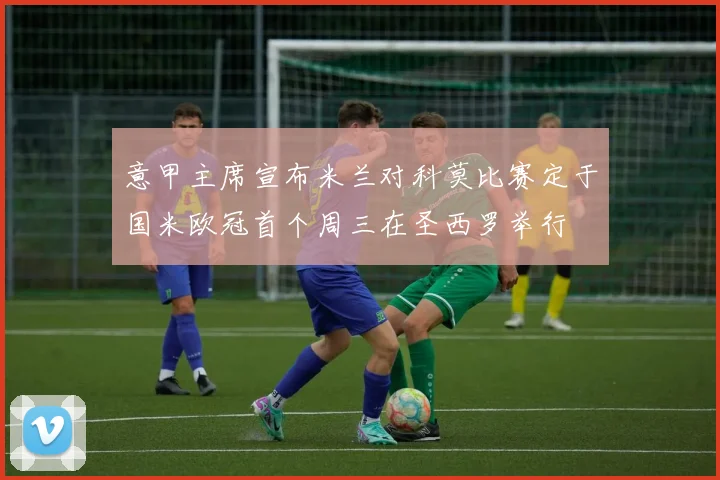 意甲主席宣布米兰对科莫比赛定于国米欧冠首个周三在圣西罗举行