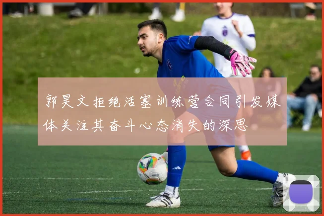 郭昊文拒绝活塞训练营合同引发媒体关注其奋斗心态消失的深思