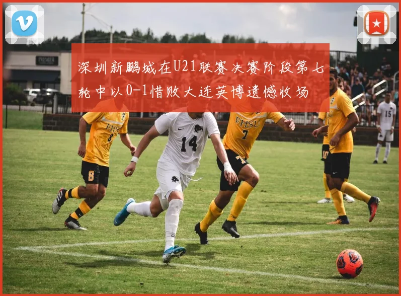 深圳新鹏城在U21联赛决赛阶段第七轮中以0-1惜败大连英博遗憾收场
