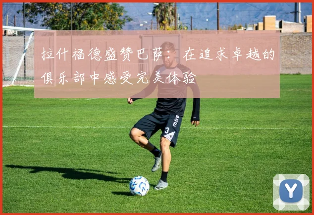 拉什福德盛赞巴萨：在追求卓越的俱乐部中感受完美体验