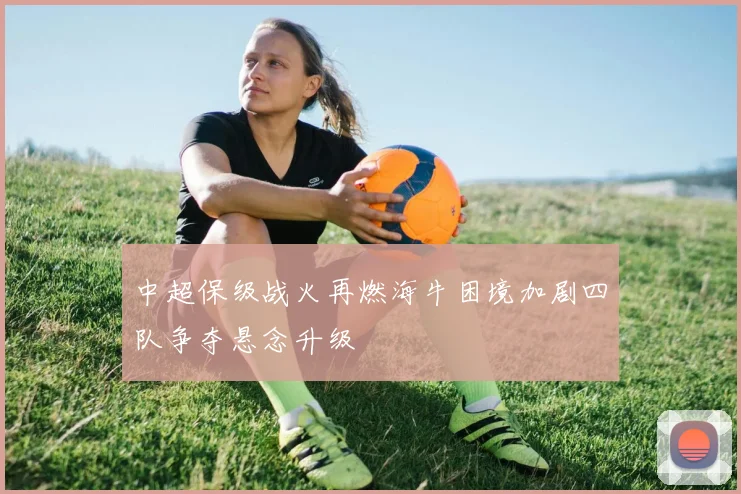 中超保级战火再燃海牛困境加剧四队争夺悬念升级