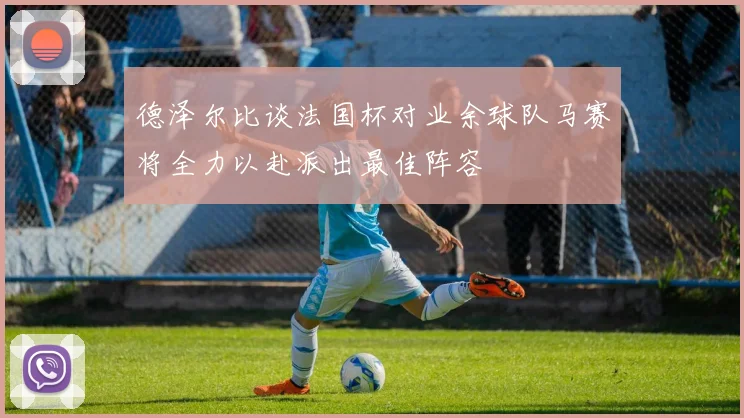 德泽尔比谈法国杯对业余球队马赛将全力以赴派出最佳阵容