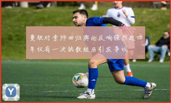 曼联对索帅回归舆论反响强烈近四年仅有一次执教经历引发争议