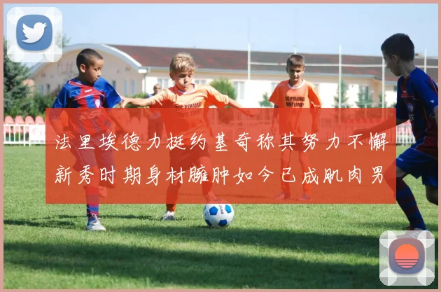 法里埃德力挺约基奇称其努力不懈新秀时期身材臃肿如今已成肌肉男