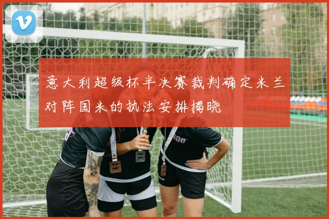 意大利超级杯半决赛裁判确定米兰对阵国米的执法安排揭晓