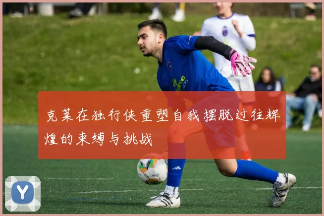 克莱在独行侠重塑自我摆脱过往辉煌的束缚与挑战