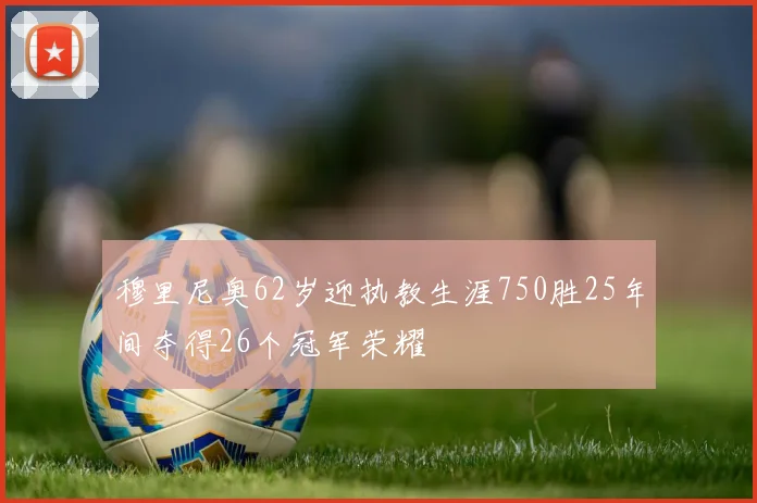 穆里尼奥62岁迎执教生涯750胜25年间夺得26个冠军荣耀