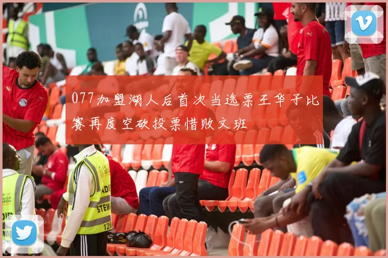 077加盟湖人后首次当选票王华子比赛再度空砍投票惜败文班
