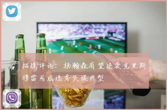 拓媒评论：杨瀚森有望逆袭克里斯穆雷或成选秀失误典型