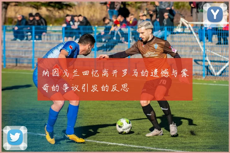 纳因戈兰回忆离开罗马的遗憾与蒙奇的争议引发的反思