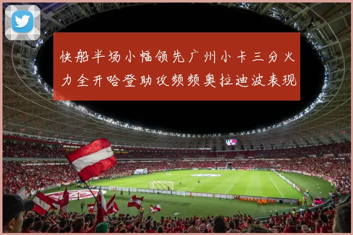 快船半场小幅领先广州小卡三分火力全开哈登助攻频频奥拉迪波表现抢眼