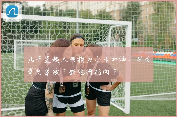儿子竖起大拇指为小卡加油！字母哥赶紧按下教他拇指向下