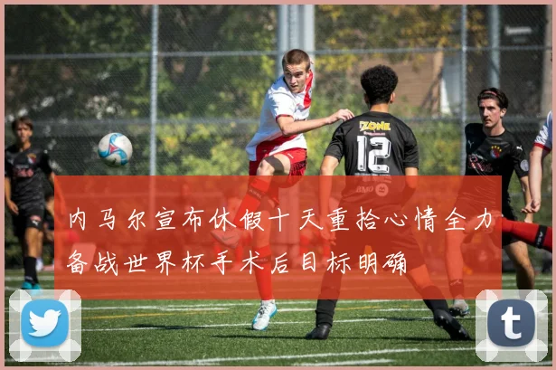 内马尔宣布休假十天重拾心情全力备战世界杯手术后目标明确