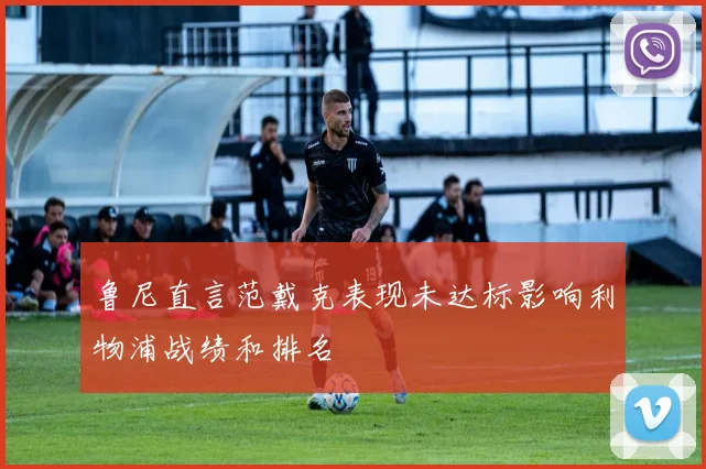 鲁尼直言范戴克表现未达标影响利物浦战绩和排名
