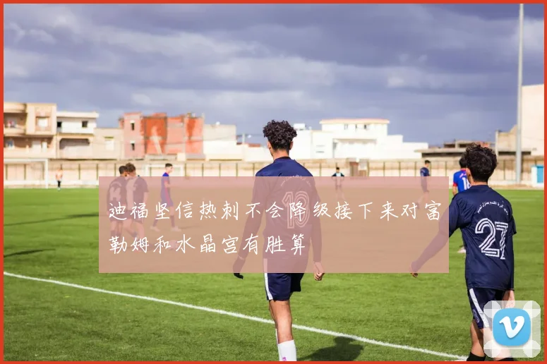 迪福坚信热刺不会降级接下来对富勒姆和水晶宫有胜算