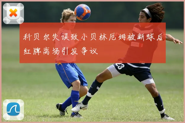 科贝尔失误致小贝林厄姆被断球后红牌离场引发争议