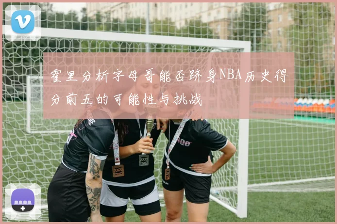 霍里分析字母哥能否跻身NBA历史得分前五的可能性与挑战