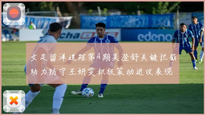 女足留洋追踪第4期吴澄舒关键拦截助力防守王妍雯积极策动进攻表现出色