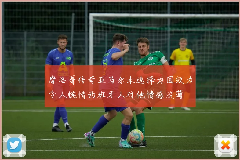 摩洛哥传奇亚马尔未选择为国效力令人惋惜西班牙人对他情感淡薄