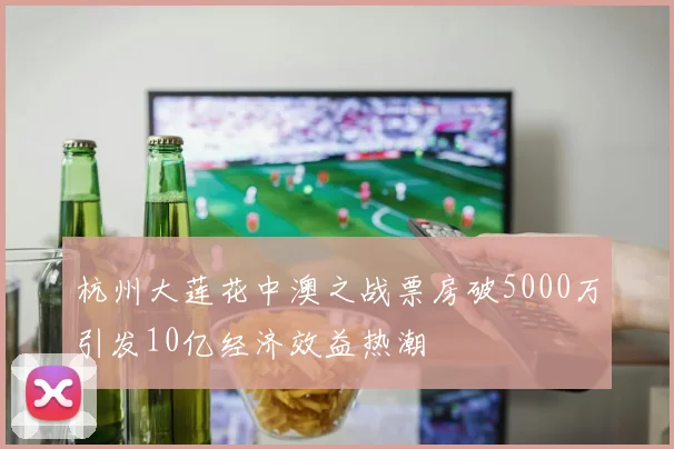 杭州大莲花中澳之战票房破5000万引发10亿经济效益热潮