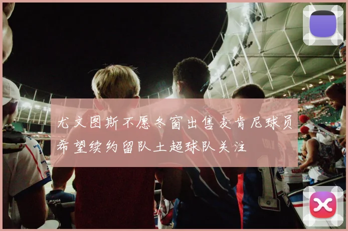 尤文图斯不愿冬窗出售麦肯尼球员希望续约留队土超球队关注