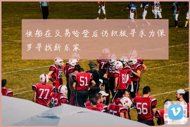 快船在交易哈登后仍积极寻求为保罗寻找新东家