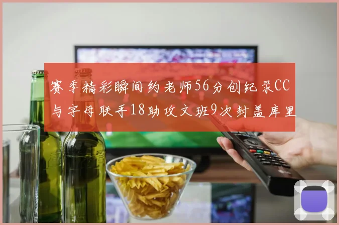 赛季精彩瞬间约老师56分创纪录CC与字母联手18助攻文班9次封盖库里三分球12记齐发