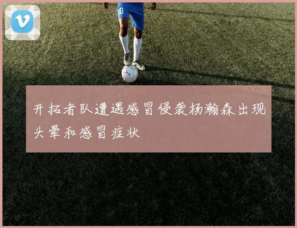 开拓者队遭遇感冒侵袭杨瀚森出现头晕和感冒症状