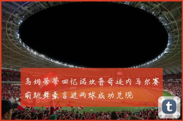 乌姆蒂蒂回忆诺坎普奇迹内马尔赛前跳舞豪言进两球成功兑现