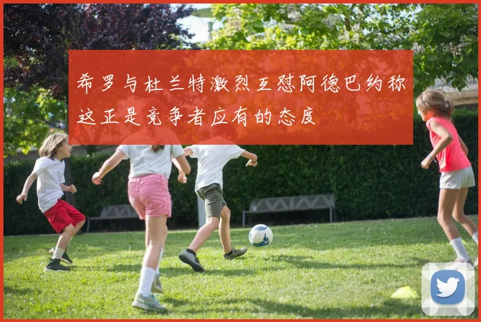 希罗与杜兰特激烈互怼阿德巴约称这正是竞争者应有的态度
