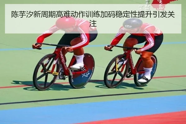 陈芋汐新周期高难动作训练加码稳定性提升引发关注